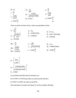 106
Q = Av
Q
v =
A
0.006
v =
0.0157
m
v = 0.3822
s
Ahora se calcula el tirante crítico y todas sus propiedades críticas.
 
2
3
c
2
3
c
c
q
y =
g
0.0667
y =
9.81
y = 0.0768m
c
c
c
c
c
A
Rh =
P
0.0069
Rh =
0.2436
Rh = 0.0283m
  
  
2
c
c 2
3
c c
2
c 2
3
c
Q n
S =
A Rh
0.006 0.009
S =
0.0069 0.0283
S = 0.0061
 
 
 
  
 
 
 
  
Los resultados obtenidos hasta el momento son:
h0=0.17499> hc=0.0768 que indica un canal de perfil subcrítico
S0=0.001<Sc=0.0061 que indica un perfil M2
Esto analizando el recuadro de la figura 35 con los resultados obtenidos.
 
v
Fr =
gy
0.3822
Fr =
9.81 0.17499
Fr = 0.2917
3
Q
q =
b
0.006
q =
0.09
m
q = 0.0667
s
m
 
c c
c
2
c
A = by
A = 0.09 0.0768
A = 0.0069m
 
c c
c
c
P = b + 2y
P = 0.09+ 2 0.0768
P = 0.2436m
 
c c
c
c
v = gh
v = 9.81 0.0768
m
v = 0.868
s
 
c c c
c
3
c
Q = A v
Q = 0.0069 0.868
m
Q = 0.006
s
 