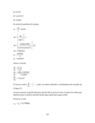 107
Fr=0.2917
Fr2
=(0.2917)2
Fr2
=0.0851
Se calcula la pendiente de energía.
f
Δh
S =
L
, donde:
 
 
 
2
2
3
2
2
3
f
f
Qn
Δh = L
ARh
0.006 0.009
Δh = 3
0.0157 0.0357
Δh = 0.00302m
0.00302
S =
3
S = 0.001007
 
 
 
 
 
 
 
  
Ahora se calcula,
0 f
2
-6
S -Sdy
=
dx 1-Fr
dy 0.001-0.001007
=
dx 1-0.0851
dy
= -7.65x10
dx
El cual nos indica
dy -
= = -
dx +
, junto a los datos obtenidos y auxiliándonos del recuadro de
la figura 35.
Asi pues tenemos un perfil subcrítico del tipo M2 el cual al revisar el cuadro nos indica que
debemos hacer el análisis del perfil desde aguas abajo hacia aguas arriba.
Entonces se tiene
i+1 9y = y = 0.17499m
 