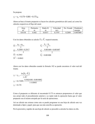 108
Se propone
i 8y = y = 0.174+0.001= 0.175m
Ahora en base al tirante propuesto se hacen los cálculos geométricos del canal, así como los
cálculos respectivos al flujo del canal.
Área
m2
Perímetro
m
Radio H.
m
Velocidad
m/s
No. Froude Pendiente
energía
0.0158 0.442 0.0357 0.3797 0.2889 0.001009
Con los datos obtenidos se calcula Fr y fS respectivamente.
i i+1
2
Fr + Fr
Fr =
2
0.2889 + 0.2917
Fr =
2
Fr = 0.2903
Fr = 0.0843
i i+1f f
f
f
f
S +S
S =
2
0.001009 + 0.001007
S =
2
S = 0.001008
Ahora con los datos obtenidos usando la fórmula 182 se puede encontrar el valor real del
tirante.
 
 
0 f
i i+1 2
i
i
Δx S -S
y = y -
1-Fr
0.50 0.001-0.001008
y = 0.17499-
1-0.0843
y = 0.174
Como el propuesto es diferente al encontrado 0.175 m entonces proponemos el valor que
nos arrojó todo el procedimiento anterior y se repite toda la operación hasta que el valor
propuesto sea el mismo arrojado por la serie de operaciones.
Así un cálculo tan extenso como este se puede programar en una hoja de cálculo una vez
dominado a lápiz y papel; para que sea más sencilla su operación.
Por la precisión y rapidez de una hoja de cálculo se procedió a calcular los datos en ella.
 