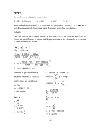 110
Ejemplo 2
Un canal tiene las siguientes características:
Q= 6 l/s = 0.006 m3
/s S0=0.001 n=0.009 b= 0.09
Realice el análisis de su perfil si el canal tiene una longitud de 3 m y un Δx = 0.50m por el
método estándar directo (Suponga el canal de análisis como el de sus prácticas).
Solución
Con este método, así como en el anterior debemos conocer el tirante de la sección de
control así que utilizamos el mismo método para encontrarlo, en esta ocasión se presentará
la forma resumida del método.
   
 
   
 
2
3
0
2
3
Q by by
=
n b + 2yS
0.09 y 0.09 y0.006
=
0.009 0.09+ 2 y0.001
0.09 0.17499 0.09 0.17499
0.1897 =
0.009 0.09+ 2 0.17499
0.1897 = 0.18967 0.1897
 
 
 
 
 
 
 
 
 

El tirante es igual a 0.17499 m
Ahora se determina la velocidad
con los datos que ya se tienen
 
2
A = bh
A = 0.09 0.17499
A = 0.01575m
Q = vA
Q
v =
A
0.006
v =
0.01575
m
v = 0.38095
s
Se calcula la cabeza de
velocidad
2
v
2g
 
 
 
y la energía
específica
2
v
E = y + α
2g
 
 
 
 
 
22
2
2
0.38095v
=
2g 2 9.81
v
= 0.007397m
2g
v
E = y + α
2g
E = 0.17499+0.007397
E = 0.18239m
 