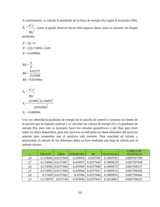 111
A continuación, se calcula la pendiente de la línea de energía (Sf) según la ecuación (186).
2 2
f 4
3
n v
S =
Rh
, como se puede observar hacen falta algunos datos; estos se calculan sin ningún
problema.
 
   
 
2 2
f 4
3
2 2
f 4
3
f
P = 2h + b
P = 2 0.17499 + 0.09
P = 0.43998m
A
Rh =
P
0.01575
Rh =
0.43998
Rh = 0.03580m
n v
S =
Rh
0.009 0.38095
S =
0.03580
S = 0.000996
Una vez obtenida la pendiente de energía de la sección de control se propone un tirante de
la sección que se requiere analizar y se calculan sus valores de energía (E) y la pendiente de
energía (Sf), para esto es necesario hacer los cálculos geométricos y del flujo para tener
todos los datos disponibles, para este ejercicio se utilizarán los datos obtenidos del ejercicio
anterior para comprobar que el ejercicio está correcto. Para exactitud de cálculo y
practicidad, el cálculo de los diferentes datos se hizo mediante una hoja de cálculo por el
método directo.
y TIRANTE ÁREA PERÍMETRO Rh VELOCIDAD
CABEZA DE
VELOCIDAD
y8 0.174988 0.0157489 0.439976 0.035795 0.3809785 0.007397789
y7 0.174986 0.0157487 0.439972 0.0357949 0.3809829 0.007397958
y6 0.174984 0.0157486 0.439968 0.0357948 0.3809872 0.007398127
y5 0.174982 0.0157484 0.439964 0.0357947 0.3809916 0.007398296
y4 0.17498 0.0157482 0.43996 0.0357946 0.3809959 0.007398466
y3 0.174978 0.015748 0.439956 0.0357945 0.3810003 0.007398635
 