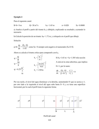 114
Ejemplo 4
Para el siguiente canal:
B=b= 8 m Q= 50 m3
/s hA= 1.65 m n= 0.020 S0= 0.0000
a) Analice el perfil a partir del tirante hA y dibújelo, explicando su resultado y acotando lo
necesario.
b) Calcule la posición de un tirante: hB= 1.72 m, y colóquelo en el perfil que dibujó.
Solución
a) Sí
 0
2
S -Sdy
=
dx 1-Fr
como S0= 0 siempre será negativo el numerador (S0-S<0)
Ahora se calcula el tirante crítico para compararlo con hA.
3
Q
q =
B
50
q =
8
m
q = 6.25
s
m
Por esa razón, el nivel del agua disminuye a la derecha, aumentando Fr que se acerca a 1;
por otro lado a la izquierda el nivel del agua sube hasta S= 0, y se tiene una superficie
horizontal, por lo cual el perfil tiene la siguiente forma
Perfil del canal
 
1
2 3
c
1
2 3
c
c
q
h =
g
6.25
h =
9.81
h =1.585m
 
 
 
 
 
  
Sí hA=1.65 m > hc=1.585 mla sección
A está en la zona subcrítica, que implica
Fr<1; por lo tanto:
 
 
 
 
0
2
S -S -dh
= = < 0
dx +1- Fr
y5 y4 y3 yB y2 y1 yA y1’ y2’
LB A
 