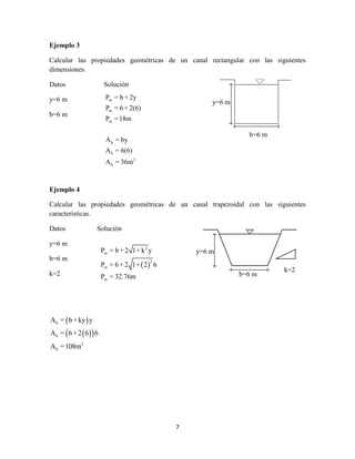 7
Ejemplo 3
Calcular las propiedades geométricas de un canal rectangular con las siguientes
dimensiones.
Datos Solución
y=6 m
b=6 m
Ejemplo 4
Calcular las propiedades geométricas de un canal trapezoidal con las siguientes
características.
Datos Solución
y=6 m
b=6 m
k=2
 
  
h
h
2
h
A = b+ky y
A = 6+2 6 6
A =108m
y=6 m
b=6 m
m
m
m
h
h
2
h
P = b + 2y
P = 6 + 2(6)
P =18m
A = by
A = 6(6)
A = 36m
y=6 m
b=6 m
k=2
 
2
m
2
m
m
P = b + 2 1+ k y
P = 6+ 2 1+ 2 6
P = 32.76m
 