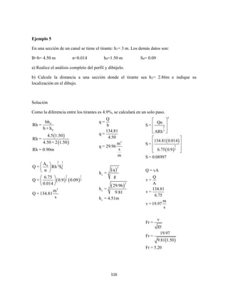 116
Ejemplo 5
En una sección de un canal se tiene el tirante: h1= 3 m. Los demás datos son:
B=b= 4.50 m n=0.014 h0=1.50 m S0= 0.09
a) Realice el análisis completo del perfil y dibújelo.
b) Calcule la distancia a una sección donde el tirante sea h2= 2.86m e indique su
localización en el dibujo.
Solución
Como la diferencia entre los tirantes es 4.9%, se calculará en un solo paso.
 
 
   
0
0
2 1
0 3 2
0
2 1
3 2
3
bh
Rh =
b + h
4.5 1.50
Rh =
4.50 + 2 1.50
Rh = 0.90m
A
Q = Rh S
n
6.75
Q = 0.9 0.09
0.014
m
Q =134.81
s
 
 
 
 
 
 
 
 
3
2
3
c
2
3
c
c
Q
q =
b
134.81
q =
4.50
m
q = 29.96
s
m
q
h =
g
29.96
h =
9.81
h = 4.51m
 
 
 
2
2
3
2
3
Qn
S =
ARh
134.81 0.014
S =
6.75 0.9
S = 0.08997
Q = vA
Q
v =
A
134.81
v =
6.75
m
v =19.97
s
v
Fr =
gy
19.97
Fr =
9.81 1.50
Fr = 5.20
 
 
 
 
 
 
 
  
 