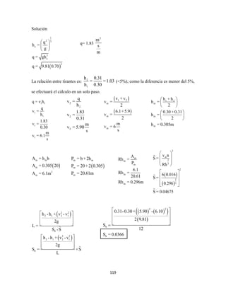 119
Solución
 
1
2 3
c
3
c
3
q
h =
g
q = gh
q = 9.81 0.70
 
 
 
La relación entre tirantes es: 2
1
h 0.31
= =1.03
h 0.30
(<5%); como la diferencia es menor del 5%,
se efectuará el cálculo en un solo paso.
1 1
1
1
1
1
q = v h
q
v =
h
1.83
v =
0.30
m
v = 6.1
s
 
m m
m
2
m
A = h b
A = 0.305 20
A = 6.1m
 
 
2 2
2 1 2 1
0
2 2
2 1 2 1
0
h -h + v - v
2g
L =
S -S
h -h + v - v
2g
S = +S
L
 
 
  
 
 
  
q= 1.83
3
m
s
m
2
2
2
2
q
v =
h
1.83
v =
0.31
m
v = 5.90
s
 
 
1 2
m
m
m
v + v
v =
2
6.1+5.9
v =
2
m
v = 6
s
1 2
m
m
m
h + h
h =
2
0.30+0.31
h =
2
h = 0.305m
 
 
 
 
 
 
 
m m
m
m
P = b + 2h
P = 20+ 2 0.305
P = 20.61m
m
m
m
m
m
A
Rh =
P
6.1
Rh =
20.61
Rh = 0.296m
 
 
2
m
2
3
2
2
3
v n
S =
Rh
6 0.016
S =
0.296
S = 0.04675
 
 
 
 
 
 
 
  
    
 
2 2
0
0
0.31-0.30+ 5.90 - 6.10
2 9.81
S
12
S = 0.0366
 
 
 
 
 