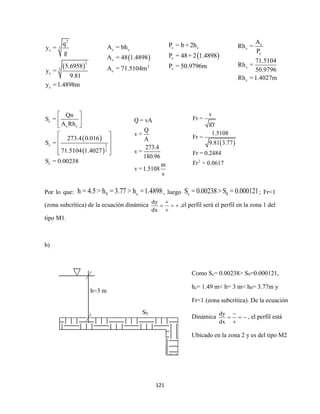 121
 
2
3
c
2
3
c
c
q
y =
g
5.6958
y =
9.81
y =1.4898m
 
 
c
c c
c 2
3
c
Qn
S =
A Rh
273.4 0.016
S =
71.5104 1.4027
S = 0.00238
 
 
 
 
 
 
  
Por lo que: 0 ch = 4.5 > h = 3.77 > h =1.4898, luego c 0S = 0.00238 > S = 0.000121; Fr<1
(zona subcrítica) de la ecuación dinámica
dy
dx

  

,el perfil será el perfil en la zona 1 del
tipo M1.
b)
 
c c
c
2
c
A = bh
A = 48 1.4898
A = 71.5104m
 
c c
c
c
P = b + 2h
P = 48+ 2 1.4898
P = 50.9796m
c
c
c
c
c
A
Rh =
P
71.5104
Rh =
50.9796
Rh =1.4027m
Q = vA
Q
v =
A
273.4
v =
180.96
m
v =1.5108
s
 
2
v
Fr =
gy
1.5108
Fr =
9.81 3.77
Fr = 0.2484
Fr = 0.0617
h=3 m
S0
Como Sc= 0.00238> S0=0.000121,
hc= 1.49 m< h= 3 m< h0= 3.77m y
Fr<1 (zona subcrítica). De la ecuación
Dinámica
dy
dx

  

, el perfil está
Ubicado en la zona 2 y es del tipo M2
 
