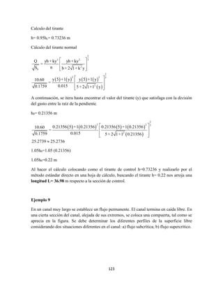 123
Calculo del tirante
h= 0.95hc= 0.73236 m
Cálculo del tirante normal
       
 
2
32 2
2
0
2
2 2 3
2
Q yb + ky yb + ky
=
nS b + 2 1+ k y
y 5 +1 y y 5 +1 y10.60
=
0.0150.1759 5+ 2 1+1 y
 
 
  
 
 
  
A continuación, se itera hasta encontrar el valor del tirante (y) que satisfaga con la división
del gasto entre la raíz de la pendiente.
h0= 0.21356 m
       
 
2
2 2 3
2
0.21356 5 +1 0.21356 0.21356 5 +1 0.2135610.60
=
0.0150.1759 5+ 2 1+1 0.21356
25.2739 25.2736
 
 
  

1.05h0=1.05 (0.21356)
1.05h0=0.22 m
Al hacer el cálculo colocando como el tirante de control h=0.73236 y realizarlo por el
método estándar directo en una hoja de cálculo, buscando el tirante h= 0.22 nos arroja una
longitud L= 36.98 m respecto a la sección de control.
Ejemplo 9
En un canal muy largo se establece un flujo permanente. El canal termina en caída libre. En
una cierta sección del canal, alejada de sus extremos, se coloca una compuerta, tal como se
aprecia en la figura. Se debe determinar los diferentes perfiles de la superficie libre
considerando dos situaciones diferentes en el canal: a) flujo subcrítica; b) flujo supercrítico.
 