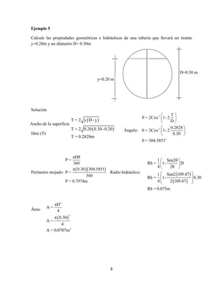 8
Ejemplo 5
Calcule las propiedades geométricas e hidráulicas de una tubería que llevará un tirante
y=0.20m y un diámetro D= 0.30m
Solución
Perímetro mojado:
  
πDθ
P =
360
π 0.30 304.5851
P =
360
P = 0.7974m
Radio hidráulico:
Área:
 
 
T = 2 y D- y
T = 2 0.20 0.30-0.20
T = 0.2828m
 
 
1 Sen2θ
Rh = 1- D
4 2θ
Sen2 109.471
Rh = 1- 0.30
4 2 109.47
Rh = 0.075m
 
 
 
 
  
 
D=0.30 m
y=0.20 m
 
2
2
2
πD
A =
4
π 0.30
A =
4
A = 0.0707m
Ancho de la superficie
libre (T)
Ángulo:
-1
-1
o
T
θ = 2Cos 1- 2
D
0.2828
θ = 2Cos 1- 2
0.30
θ = 304.5851
 
 
 
 
 
 
 