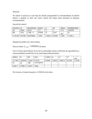 126
Solución
Se realizó el ejercicio en una hoja de cálculo programando lo correspondiente al método
directo y después se iteró con varios valores del tirante hasta encontrar la distancia
correspondiente.
Sección de control
GASTO S0 MANNING BASE y1 M ÁREA PERÍMETRO
10 0.001 0.014 1.5 3 1 13.5 9.98529
Rh VEL. CAB. V. ENER. n2
VEL2 3
4
Rh
Sf
1.35199 0.0740 0.0279662 3.028 1.96E-4 0.5487 1.495 7.19E-5
Después de probar con varios tirantes
Para un tirante 2=-40my = 3.038362m de altura
Con el mismo gasto (Q) por la ley de la continuidad, mismo coeficiente de rugosidad (n) y
misma pendiente normal (S0) en un canal trapezoidal prismático.
ÁREA P. Rh VEL. CAB.V E. n2
V2 4
3
Rh
13.7891 10.0938 1.3661 0.7252 0.0268 3.0652 1.96E-4 0.5259 1.5158
Sf
fS ΔE ΔxLongitud
6.8E-5 6.99E-5 -0.037 -40m
Por lo tanto, el tirante buscado es 3.038362 m de altura.
 