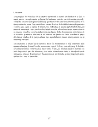 127
Conclusión
Este proyecto fue realizado con el objetivo de brindar al alumno un material en el cual se
pueda apoyar y complementar su formación hacía esta materia; con información puntual y
completa, así como con ejercicios reales y que hacen reflexionar a los alumnos acerca de la
comprensión del tema. Este material está basado de obras de la hidráulica muy importantes
como El agua según la ciencia de Enzo Levi o Hidráulica de canales de Gilberto Sotelo, así
como de apuntes de clases en el cual se brinda material a los alumnos que no encontrarán
en ninguna otra obra, como las deducciones de algunas de las fórmulas más importantes de
la hidráulica y como se mencionó al ser parte de los apuntes de clases esta obra se apoya
del plan de estudios de la carrera, el cual hace que el alumno siga un mismo camino con el
maestro y esta obra.
En conclusión, el estudio de la hidráulica desde sus fundamentos es muy importante pues
conocer el origen de sus fórmulas y conceptos a partir de leyes matemáticas y de la física
ayudará al alumno a comprender de mejor forma el tema, así entonces dejar un material con
tanta importancia para los alumnos y con tantas herramientas como lo son ejercicios de
formación, orígenes de conceptos y fundamentos de las fórmulas es muy importante como
retribución a todo lo aprendido.
 