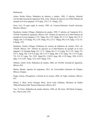 128
Referencias
Arturo, Rocha Felices, Hidráulica de tuberías y canales, 1999. 3ª edición, Editorial
Universidad nacional de ingeniería, Perú, Lima. Número de ejercicio en el libro/Número de
ejemplo en la tesis (página); 1/E.9 (pág. 121); 3/ E. 10(pág. 122).
Enzo, Levi, El agua según la ciencia, 1989, ed. Conacyt-Ediciones Castell mexicana,
Morelos, México.
Humberto, Gardea Villegas, Hidráulica de canales, 1999, 3ª edición, ed. Fundación ICA,
UNAM- Facultad de ingeniería, México, D.F. Número de ejercicio en el libro/Número de
ejemplo en la tesis (página); 5.1/E. 7(pág. 62); 5.3/E. 8(pág. 63); 5.7/ E. 9(pág. 64); 5.9/ E.
10(pág. 64); 2.1/E.8(pág. 85); 2.5/E. 9(pág. 87); 2.2/ E. 10(pág. 88); 4.1/E.7(pág. 117); 4.2/
E.8(pág. 119).
Humberto, Gardea Villegas, Problemas de examen de hidráulica de canales, 2013, ed.
UNAM, México, D.F. Número de ejercicio en el libro/Número de ejemplo en la tesis
(página); 1.6/ Ejemplo 8(pág. 41); 1.7/ E. 10(pág. 44); 5.1/ E.2 (pág. 55); 5.3/E. 3(pág. 57);
5.6/ E. 4(pág. 58); 5.10/ E.5( pág. 59); 5.15/ E. 6(pág. 60); 3.3/E 1(pág. 74); 3.4/ E.2( pág.
75); 3.8/ E.3 (pág. 76); 3.9/E. 4(pág.78); 3.10/E.5 (pág. 80); 4.1/E.3(pág. 109); 4.2/E.4
(pág. 111); 4.4/E. 5(pág. 113); 4.6/E. 6(pág. 115).
Gilberto, Sotelo Ávila, Hidráulica de canales, 2002, ed. UNAM, Facultad de ingeniería,
México, D.F.
Martín, Mundo, Apuntes de asignatura, 2013, ed. Universidad Autónoma de Chiapas,
México, Chiapas.
Piaget, García, Psicogénesis e historia de la ciencia, 2004, ed. Siglo veintiuno, México,
D.F.
Robert, L Mott; Javier Enríquez Brito; Javier León Cárdenas, Mecánica de fluidos
2006,ed.Prentice-Hall: Pearson Educación, México, D.F.
Ven, Te Chow, Hidráulica de canales abiertos, 1994, ed. Mc Graw- Hill Book Company,
Inc., Nueva york, USA.
 