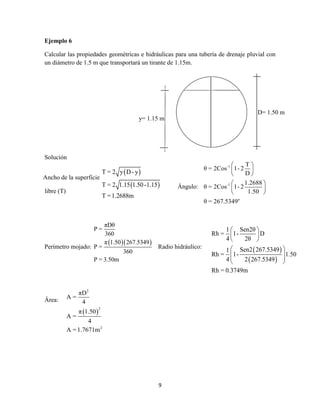 9
Ejemplo 6
Calcular las propiedades geométricas e hidráulicas para una tubería de drenaje pluvial con
un diámetro de 1.5 m que transportará un tirante de 1.15m.
Solución
Perímetro mojado:
  
πDθ
P =
360
π 1.50 267.5349
P =
360
P = 3.50m
Radio hidráulico:
Área:
y= 1.15 m
D= 1.50 m
 
 
T = 2 y D- y
T = 2 1.15 1.50-1.15
T =1.2688m
 
 
1 Sen2θ
Rh = 1- D
4 2θ
Sen2 267.53491
Rh = 1- 1.50
4 2 267.5349
Rh = 0.3749m
 
 
 
 
  
 
 
2
2
2
πD
A =
4
π 1.50
A =
4
A =1.7671m
Ancho de la superficie
libre (T)
Ángulo:
-1
-1
o
T
θ = 2Cos 1- 2
D
1.2688
θ = 2Cos 1- 2
1.50
θ = 267.5349
 
 
 
 
 
 
 