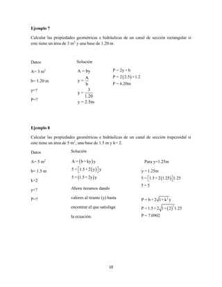 10
Ejemplo 7
Calcular las propiedades geométricas e hidráulicas de un canal de sección rectangular si
este tiene un área de 3 m2
y una base de 1.20 m.
Datos
A= 3 m2
b= 1.20 m
y=?
P=?
Ejemplo 8
Calcular las propiedades geométricas e hidráulicas de un canal de sección trapezoidal si
este tiene un área de 5 m2
, una base de 1.5 m y k= 2.
Datos
A= 5 m2
b= 1.5 m
k=2
y=?
P=?
Solución
A = by
A
y =
b
3
y =
1.20
y = 2.5m
 
P = 2y + b
P = 2 2.5 +1.2
P = 6.20m
Solución
 
 
 
A = b + ky y
5 = 1.5+ 2 y y
5 = 1.5+ 2y y
  
Ahora iteramos dando
valores al tirante (y) hasta
encontrar el que satisfaga
la ecuación.
Para y=1.25m
 
 
2
2
y =1.25m
5 = 1.5+ 2 1.25 1.25
5 = 5
P = b + 2 1+ k y
P =1.5+ 2 1+ 2 1.25
P = 7.0902
  
 