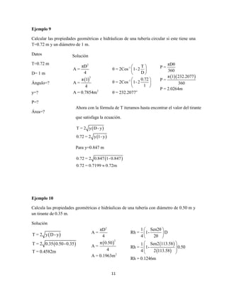 11
Ejemplo 9
Calcular las propiedades geométricas e hidráulicas de una tubería circular si este tiene una
T=0.72 m y un diámetro de 1 m.
Datos
T=0.72 m
D= 1 m
Ángulo=?
y=?
P=?
Área=?
Ejemplo 10
Calcula las propiedades geométricas e hidráulicas de una tubería con diámetro de 0.50 m y
un tirante de 0.35 m.
Solución
 
 
T = 2 y D- y
T = 2 0.35 0.50-0.35
T = 0.4582m
-1
-1
o
T
θ = 2Cos 1-2
D
0.72
θ = 2Cos 1-2
1
θ = 232.2077
 
 
 
 
 
 
 
2
2
2
πD
A =
4
π 0.50
A =
4
A = 0.1963m
 
 
1 Sen2θ
Rh = 1- D
4 2θ
Sen2 113.581
Rh = 1- 0.50
4 2 113.58
Rh = 0.1246m
 
 
 
 
  
 
Solución
 
2
2
2
πD
A =
4
π 1
A =
4
A = 0.7854m
  
πDθ
P =
360
π 1 232.2077
P =
360
P = 2.0264m
Ahora con la fórmula de T iteramos hasta encontrar el valor del tirante
que satisfaga la ecuación.
 
 
T = 2 y D- y
0.72 = 2 y 1- y
Para y=0.847 m
 0.72 = 2 0.847 1-0.847
0.72 = 0.7199 0.72m
 