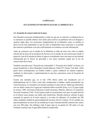 13
CAPÍTULO 2
ECUACIONES FUNDAMENTALES DE LA HIDRÁULICA
2.1. Ecuación de conservación de la masa
Son llamadas ecuaciones fundamentales a todas las que por su relación o configuración en
su estructura es posible obtener otros datos para resolver un problema sólo con despejar o
sustituir algún dato. Las ecuaciones fundamentales de la hidráulica como su nombre lo
dicen son las más importantes ya que de ellas se desprenden otras ecuaciones y es posible
dar solución a problemas a los que explícitamente no contamos con más información.
Antes de comenzar con el estudio de la hidráulica se debe de tener muy claro la amplia
relación de las leyes de la mecánica de Newton con el estudio de esta ciencia pues desde el
punto de vista de la mecánica clásica el agua es considerada como una masa en movimiento
influenciada por la fuerza de gravedad y con masa constante regida por la ley de
conservación de la masa.
También conocida como “Ecuación de continuidad” o “Ecuación de Castelli” en honor a al
monje benedictino y físico Benedetto Castelli (Brescia, Italia1577- Roma, 9 de abril, 1643)
quien fuera contemporáneo de Galileo Galilei y quien estableció de manera empírica;
mediante la observación y experimentación lo que hoy conocemos como la Ecuación de
continuidad.
Cuenta una anécdota que, en el año 1598, Roma sufrió una inundación con el
desbordamiento del río Tiber; como tales inundaciones se habían venido presentando con
cierta frecuencia, se consideró conveniente aumentar el cauce del río. Había que determinar
con ese objeto cuanta era el agua que realmente había escurrido (Enzo, Levi, El agua según
la ciencia, 1989, ed.Conacyt-Ediciones Castell mexicana, Morelos, México). El arquitecto
Giovanni Fontanna (1546- 1614) intentó medir el escurrimiento real, pero no podía hacerlo
en el mismo cause porque este había sido insuficiente. Decidió entonces calcular el gasto
sumando los aportes en el tramo superior y en todos los afluentes. El resultado fue 500
cañas cuadradas medida de aproximadamente de poco más de 2 metros. El río contaba con
aproximadamente un tercio de esa medida por lo que Fontanna decidió construir dos cauces
con esas 500 cañas. Sin embargo, toda el agua cupo en un puente de 150 cañas a lo que
Fontanna concluyó que el agua debió haberse comprimido.
 