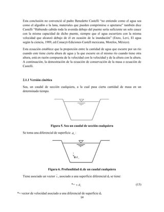 14
Esta conclusión no convenció al padre Benedetto Castelli “no entiendo como el agua sea
como el algodón o la lana, materiales que pueden comprimirse o apretarse” también dice
Castelli “Habiendo cabido toda la avenida debajo del puente sería suficiente un solo cauce
con la misma capacidad de dicho puente, siempre que el agua escurriera con la misma
velocidad que alcanzó debajo de él en ocasión de la inundación” (Enzo, Levi, El agua
según la ciencia, 1989, ed.Conacyt-Ediciones Castell mexicana, Morelos, México).
Esta ecuación establece que la proporción entre la cantidad de agua que escurre por un río
cuando este tiene cierta altura de agua y la que escurre en el mismo río cuando tiene otra
altura, está en razón compuesta de la velocidad con la velocidad y de la altura con la altura.
A continuación, la demostración de la ecuación de conservación de la masa o ecuación de
Castelli.
2.1.1 Versión cinética
Sea, un caudal de sección cualquiera, a la cual pasa cierta cantidad de masa en un
determinado tiempo.
Figura 5. Sea un caudal de sección cualquiera
Se toma una diferencial de superficie sd :
Figura 6. Profundidad ds de un caudal cualquiera
Tiene asociado un vector v , asociado a una superficie diferencial ds se tiene:
*=
˙
sv.d (13)
*= vector de velocidad asociado a una diferencial de superficie ds
 