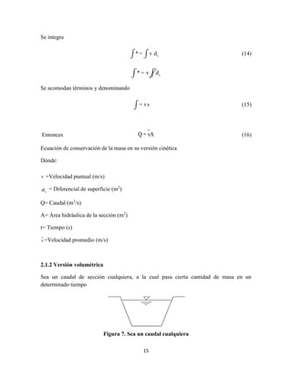 15
Se integra
˙
s.* v d= (14)
˙
s* = v d
Se acomodan términos y denominando
˙
= vs (15)
Entonces Q = vA (16)
Ecuación de conservación de la masa en su versión cinética
Dónde:
v
.
=Velocidad puntual (m/s)
sd = Diferencial de superficie (m2
)
Q= Caudal (m3
/s)
A= Área hidráulica de la sección (m2
)
t= Tiempo (s)
v=Velocidad promedio (m/s)
2.1.2 Versión volumétrica
Sea un caudal de sección cualquiera, a la cual pasa cierta cantidad de masa en un
determinado tiempo
Figura 7. Sea un caudal cualquiera
 