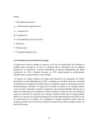 17
Dónde:
v
.
=Velocidad puntual (m/s)
sd = Diferencial de superficie (m2
)
V = volumen (m3
)
Q= Caudal (m3
/s)
A= Área hidráulica de la sección (m2
)
t= Tiempo (s)
d= Distancia (m)
v= Velocidad promedio (m/s)
2.2 Ecuación de conservación de la energía
Al igual que la masa la energía se conserva, en la ley de conservación de la energía se
establece que la energía no se crea ni se destruye sólo se transforma, esta ley también
llamada ley de Lomonósov- Lavoisier descubiertas de manera independiente por Mijaíl
Lomonósov en 1745 y Antoine Lavoisier en 1785 respectivamente es perfectamente
aplicable tanto a canales abiertos como cerrados.
El primero en realizar estudios con fluidos para demostrar este argumento fue Daniel
Bernoulli en su obra Hidrodinámica (1738) y establece que un fluido ideal (sin viscosidad
ni rozamiento) en régimen de circulación por un conducto cerrado, la energía que posee el
fluido permanece constante a lo largo de su recorrido en cambio en un conducto abierto
como un canal y tomando en cuenta el rozamiento este presentará pérdidas mínimas por el
efecto de evaporación por rozamiento al liberar energía en forma de calor sin embargo al
final de su recorrido la sumatoria de la energía recorrida al final más la energía perdida
deberá ser la misma a la energía al principio del recorrido demostrando de esta forma la ley
de conservación de la energía. En la hidráulica se pueden encontrar muchos tipos de
energía, pero para uso de este tema se tomará en cuenta dos de ellas la energía cinética y la
potencial del agua.
 