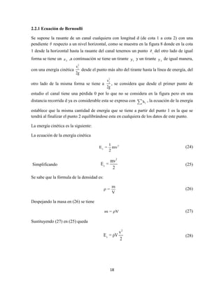 18
2.2.1 Ecuación de Bernoulli
Se supone la rasante de un canal cualquiera con longitud d (de cota 1 a cota 2) con una
pendiente θ respecto a un nivel horizontal, como se muestra en la figura 8 donde en la cota
1 desde la horizontal hasta la rasante del canal tenemos un punto 1
z del otro lado de igual
forma se tiene un 2z ,a continuación se tiene un tirante 1y y un tirante 2y de igual manera,
con una energía cinética
2
1v
2g
desde el punto más alto del tirante hasta la línea de energía, del
otro lado de la misma forma se tiene a
2
2v
2g
, se considera que desde el primer punto de
estudio el canal tiene una pérdida 0 por lo que no se considera en la figura pero en una
distancia recorrida d ya es considerable esta se expresa con fh , la ecuación de la energía
establece que la misma cantidad de energía que se tiene a partir del punto 1 es la que se
tendrá al finalizar el punto 2 equilibrándose esta en cualquiera de los datos de este punto.
La energía cinética es la siguiente:
La ecuación de la energía cinética
2
c
1
E = mv
2
(24)
Simplificando
2
c
mv
E =
2
(25)
Se sabe que la fórmula de la densidad es:
m
ρ =
V
(26)
Despejando la masa en (26) se tiene
m = ρV (27)
Sustituyendo (27) en (25) queda
2
c
v
E = ρV
2
(28)
 