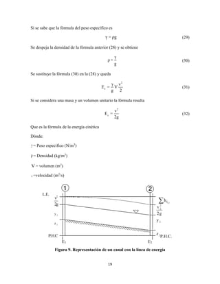 19
Si se sabe que la fórmula del peso específico es
γ = ρg (29)
Se despeja la densidad de la fórmula anterior (28) y se obtiene
γ
ρ =
g
(30)
Se sustituye la fórmula (30) en la (28) y queda
2
c
γ v
E = V
g 2
(31)
Si se considera una masa y un volumen unitario la fórmula resulta
2
c
v
E =
2g
(32)
Que es la fórmula de la energía cinética
Dónde:
γ = Peso específico (N/m3
)
ρ = Densidad (kg/m3
)
V = volumen (m3
)
v =velocidad (m2
/s)
Figura 9. Representación de un canal con la línea de energía
P.H.C.
E1 E2
 