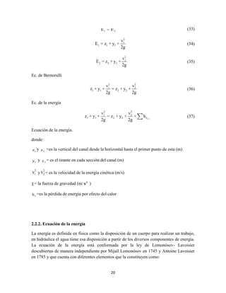 20
1 2E = E (33)
2
1
1 1 1
v
E = z + y +
2g
(34)
2
2
2 2 2
v
E = z + y +
2g
(35)
Ec. de Bernorulli
2 2
1 2
1 1 2 2
v v
z + y + = z + y +
2g 2g
(36)
Ec. de la energía
1-2
2 2
1 2
1 1 2 2 f
v v
z + y + = z + y + + h
2g 2g
(37)
Ecuación de la energía.
donde:
1z y 2z =es la vertical del canal desde la horizontal hasta el primer punto de esta (m)
1y y 2y = es el tirante en cada sección del canal (m)
2
1v y
2
2v = es la velocidad de la energía cinética (m/s)
g= la fuerza de gravedad (m/ 2
s )
fh =es la pérdida de energía por efecto del calor
2.2.2. Ecuación de la energía
La energía es definida en física como la disposición de un cuerpo para realizar un trabajo,
en hidráulica el agua tiene esa disposición a partir de los diversos componentes de energía.
La ecuación de la energía está conformada por la ley de Lomonósov- Lavoisier
descubiertas de manera independiente por Mijaíl Lomonósov en 1745 y Antoine Lavoisier
en 1785 y que cuenta con diferentes elementos que la constituyen como:
 