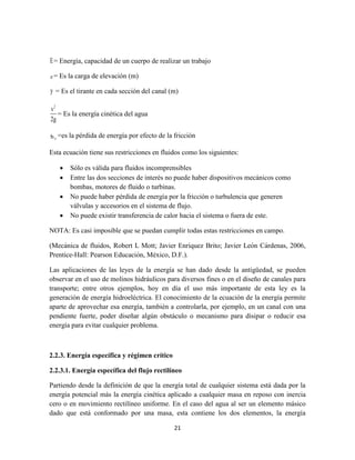 21
E= Energía, capacidad de un cuerpo de realizar un trabajo
z = Es la carga de elevación (m)
y = Es el tirante en cada sección del canal (m)
2
v
2g
= Es la energía cinética del agua
fh =es la pérdida de energía por efecto de la fricción
Esta ecuación tiene sus restricciones en fluidos como los siguientes:
 Sólo es válida para fluidos incomprensibles
 Entre las dos secciones de interés no puede haber dispositivos mecánicos como
bombas, motores de fluido o turbinas.
 No puede haber pérdida de energía por la fricción o turbulencia que generen
válvulas y accesorios en el sistema de flujo.
 No puede existir transferencia de calor hacia el sistema o fuera de este.
NOTA: Es casi imposible que se puedan cumplir todas estas restricciones en campo.
(Mecánica de fluidos, Robert L Mott; Javier Enríquez Brito; Javier León Cárdenas, 2006,
Prentice-Hall: Pearson Educación, México, D.F.).
Las aplicaciones de las leyes de la energía se han dado desde la antigüedad, se pueden
observar en el uso de molinos hidráulicos para diversos fines o en el diseño de canales para
transporte; entre otros ejemplos, hoy en día el uso más importante de esta ley es la
generación de energía hidroeléctrica. El conocimiento de la ecuación de la energía permite
aparte de aprovechar esa energía, también a controlarla, por ejemplo, en un canal con una
pendiente fuerte, poder diseñar algún obstáculo o mecanismo para disipar o reducir esa
energía para evitar cualquier problema.
2.2.3. Energía específica y régimen crítico
2.2.3.1. Energía específica del flujo rectilíneo
Partiendo desde la definición de que la energía total de cualquier sistema está dada por la
energía potencial más la energía cinética aplicado a cualquier masa en reposo con inercia
cero o en movimiento rectilíneo uniforme. En el caso del agua al ser un elemento másico
dado que está conformado por una masa, esta contiene los dos elementos, la energía
 