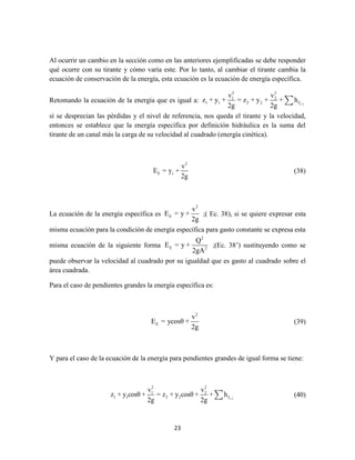 23
Al ocurrir un cambio en la sección como en las anteriores ejemplificadas se debe responder
qué ocurre con su tirante y cómo varía este. Por lo tanto, al cambiar el tirante cambia la
ecuación de conservación de la energía, esta ecuación es la ecuación de energía específica.
Retomando la ecuación de la energía que es igual a: 1-2
2 2
1 2
1 1 2 2 f
v v
z + y + = z + y + + h
2g 2g
sí se desprecian las pérdidas y el nivel de referencia, nos queda el tirante y la velocidad,
entonces se establece que la energía específica por definición hidráulica es la suma del
tirante de un canal más la carga de su velocidad al cuadrado (energía cinética).
2
E t
v
E = y +
2g
(38)
La ecuación de la energía específica es
2
E
v
E = y +
2g
;( Ec. 38), si se quiere expresar esta
misma ecuación para la condición de energía específica para gasto constante se expresa esta
misma ecuación de la siguiente forma
2
E 2
Q
E = y +
2gA
;(Ec. 38’) sustituyendo como se
puede observar la velocidad al cuadrado por su igualdad que es gasto al cuadrado sobre el
área cuadrada.
Para el caso de pendientes grandes la energía específica es:
2
E
v
E = ycosθ +
2g
(39)
Y para el caso de la ecuación de la energía para pendientes grandes de igual forma se tiene:
1-2
2 2
1 2
1 1 2 2 f
v v
z + y cosθ + = z + y cosθ + + h
2g 2g
(40)
 