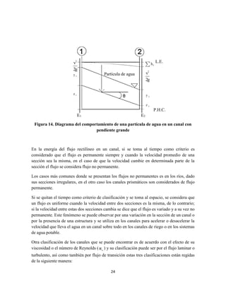 24
Figura 14. Diagrama del comportamiento de una partícula de agua en un canal con
pendiente grande
En la energía del flujo rectilíneo en un canal, si se toma al tiempo como criterio es
considerado que el flujo es permanente siempre y cuando la velocidad promedio de una
sección sea la misma, en el caso de que la velocidad cambie en determinada parte de la
sección el flujo se considera flujo no permanente.
Los casos más comunes donde se presentan los flujos no permanentes es en los ríos, dado
sus secciones irregulares, en el otro caso los canales prismáticos son considerados de flujo
permanente.
Si se quitan el tiempo como criterio de clasificación y se toma al espacio, se considera que
un flujo es uniforme cuando la velocidad entre dos secciones es la misma, de lo contrario;
si la velocidad entre estas dos secciones cambia se dice que el flujo es variado y a su vez no
permanente. Este fenómeno se puede observar por una variación en la sección de un canal o
por la presencia de una estructura y se utiliza en los canales para acelerar o desacelerar la
velocidad que lleva el agua en un canal sobre todo en los canales de riego o en los sistemas
de agua potable.
Otra clasificación de los canales que se puede encontrar es de acuerdo con el efecto de su
viscosidad o el número de Reynolds ( eR ) y su clasificación puede ser por el flujo laminar o
turbulento, así como también por flujo de transición estas tres clasificaciones están regidas
de la siguiente manera:
P.H.C.
E1 E2
Partícula de agua
L.E.
 
