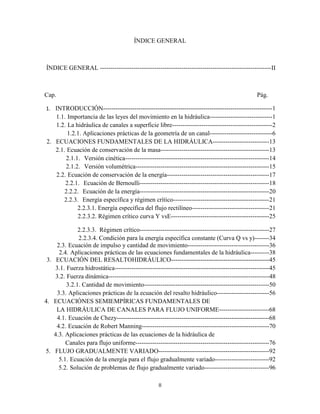 II
ÍNDICE GENERAL
ÍNDICE GENERAL ----------------------------------------------------------------------------------II
Cap. Pág.
1. INTRODUCCIÓN---------------------------------------------------------------------------------1
1.1. Importancia de las leyes del movimiento en la hidráulica------------------------------1
1.2. La hidráulica de canales a superficie libre------------------------------------------------2
1.2.1. Aplicaciones prácticas de la geometría de un canal------------------------------6
2. ECUACIONES FUNDAMENTALES DE LA HIDRÁULICA---------------------------13
2.1. Ecuación de conservación de la masa----------------------------------------------------13
2.1.1. Versión cinética---------------------------------------------------------------------14
2.1.2. Versión volumétrica----------------------------------------------------------------15
2.2. Ecuación de conservación de la energía-------------------------------------------------17
2.2.1. Ecuación de Bernoulli--------------------------------------------------------------18
2.2.2. Ecuación de la energía--------------------------------------------------------------20
2.2.3. Energía específica y régimen crítico----------------------------------------------21
2.2.3.1. Energía específica del flujo rectilíneo-------------------------------------21
2.2.3.2. Régimen crítico curva Y vsE-----------------------------------------------25
2.2.3.3. Régimen crítico--------------------------------------------------------------27
2.2.3.4. Condición para la energía específica constante (Curva Q vs y)-------34
2.3. Ecuación de impulso y cantidad de movimiento---------------------------------------36
2.4. Aplicaciones prácticas de las ecuaciones fundamentales de la hidráulica---------38
3. ECUACIÓN DEL RESALTOHIDRÁULICO-----------------------------------------------45
3.1. Fuerza hidrostática--------------------------------------------------------------------------45
3.2. Fuerza dinámica-----------------------------------------------------------------------------48
3.2.1. Cantidad de movimiento------------------------------------------------------------50
3.3. Aplicaciones prácticas de la ecuación del resalto hidráulico-------------------------56
4. ECUACIÓNES SEMIEMPÍRICAS FUNDAMENTALES DE
LA HIDRÁULICA DE CANALES PARA FLUJO UNIFORME------------------------68
4.1. Ecuación de Chezy-------------------------------------------------------------------------68
4.2. Ecuación de Robert Manning-------------------------------------------------------------70
4.3. Aplicaciones prácticas de las ecuaciones de la hidráulica de
Canales para flujo uniforme----------------------------------------------------------------76
5. FLUJO GRADUALMENTE VARIADO-----------------------------------------------------92
5.1. Ecuación de la energía para el flujo gradualmente variado--------------------------92
5.2. Solución de problemas de flujo gradualmente variado-------------------------------96
 