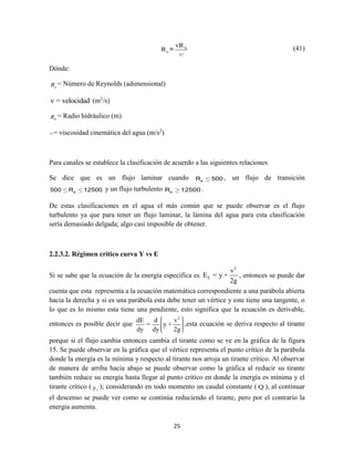 25
h
e
vR
R = (41)
Dónde:
eR = Número de Reynolds (adimensional)
v = velocidad (m2
/s)
hR = Radio hidráulico (m)
= viscosidad cinemática del agua (m/s2
)
Para canales se establece la clasificación de acuerdo a las siguientes relaciones
Se dice que es un flujo laminar cuando eR 500 , un flujo de transición
e500 R 12500 y un flujo turbulento eR 12500 .
De estas clasificaciones en el agua el más común que se puede observar es el flujo
turbulento ya que para tener un flujo laminar, la lámina del agua para esta clasificación
sería demasiado delgada; algo casi imposible de obtener.
2.2.3.2. Régimen crítico curva Y vs E
Si se sabe que la ecuación de la energía específica es
2
E
v
E = y +
2g
, entonces se puede dar
cuenta que esta representa a la ecuación matemática correspondiente a una parábola abierta
hacia la derecha y si es una parábola esta debe tener un vértice y este tiene una tangente, o
lo que es lo mismo esta tiene una pendiente, esto significa que la ecuación es derivable,
entonces es posible decir que
2
dE d v
= y +
dy dy 2g
,esta ecuación se deriva respecto al tirante
porque si el flujo cambia entonces cambia el tirante como se ve en la gráfica de la figura
15. Se puede observar en la gráfica que el vértice representa el punto crítico de la parábola
donde la energía es la mínima y respecto al tirante nos arroja un tirante crítico. Al observar
de manera de arriba hacia abajo se puede observar como la gráfica al reducir su tirante
también reduce su energía hasta llegar al punto crítico en donde la energía es mínima y el
tirante crítico ( cy ); considerando en todo momento un caudal constante ( Q ), al continuar
el descenso se puede ver como se continúa reduciendo el tirante, pero por el contrario la
energía aumenta.
 