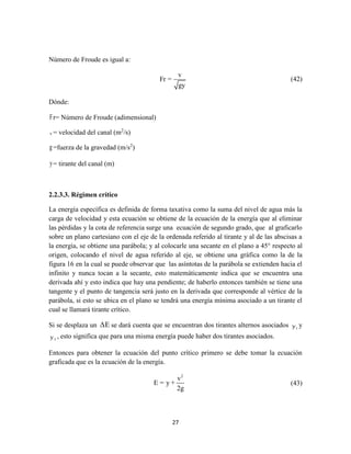 27
Número de Froude es igual a:
v
Fr =
gy
(42)
Dónde:
Fr= Número de Froude (adimensional)
v = velocidad del canal (m2
/s)
g=fuerza de la gravedad (m/s2
)
y= tirante del canal (m)
2.2.3.3. Régimen crítico
La energía específica es definida de forma taxativa como la suma del nivel de agua más la
carga de velocidad y esta ecuación se obtiene de la ecuación de la energía que al eliminar
las pérdidas y la cota de referencia surge una ecuación de segundo grado, que al graficarlo
sobre un plano cartesiano con el eje de la ordenada referido al tirante y al de las abscisas a
la energía, se obtiene una parábola; y al colocarle una secante en el plano a 45° respecto al
origen, colocando el nivel de agua referido al eje, se obtiene una gráfica como la de la
figura 16 en la cual se puede observar que las asíntotas de la parábola se extienden hacia el
infinito y nunca tocan a la secante, esto matemáticamente indica que se encuentra una
derivada ahí y esto indica que hay una pendiente; de haberlo entonces también se tiene una
tangente y el punto de tangencia será justo en la derivada que corresponde al vértice de la
parábola, si esto se ubica en el plano se tendrá una energía mínima asociado a un tirante el
cual se llamará tirante crítico.
Si se desplaza un ΔE se dará cuenta que se encuentran dos tirantes alternos asociados 1y y
2y , esto significa que para una misma energía puede haber dos tirantes asociados.
Entonces para obtener la ecuación del punto crítico primero se debe tomar la ecuación
graficada que es la ecuación de la energía.
2
v
E = y +
2g
(43)
 