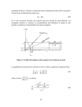 29
rectangular de base B, entonces se puede decir que la diferencial de área ( dA ) será igual a
la base (B) por la diferencial de altura (dy ).
dA = Bdy (46)
En el caso de querer encontrar una ecuación para una sección de canal diferente a la
rectangular entonces se sustituye su correspondiente área hidráulica en donde en este
ejemplo se substituye el área hidráulica del canal rectangular.
Figura 17. Gráfica del régimen crítico respecto a la sección de un canal
La igualdad de la ecuación 46 se sustituye en (45) y se deriva, queda de la siguiente forma
2 2 2 2
d 1 1 d 1
=
dy B y B dy y
(47)
Ahora se deriva 2
d 1
dy y
y se obtiene
d
=
dy
2 d
y
dy
(1)−1
d
dy
( 2
y )
( 2
y )
2
(48)
y (m)
Tangente cteQ
minE
ΔE E
cy
2y
1y
dA
T = B 2
dy
y
cy
1y
0
 