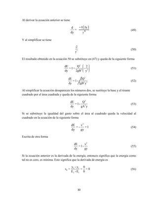 30
Al derivar la ecuación anterior se tiene
d
=
dy
−1(2y )
y4 (49)
Y al simplificar se tiene
3
-2
y
(50)
El resultado obtenido en la ecuación 50 se substituye en (47) y queda de la siguiente forma
2
2 3
dE Q 2
=1+ -
dy 2gB y
(51)
2
2 3
dE 2Q
= 1-
dy 2gB y
(52)
Al simplificar la ecuación desaparecen los números dos, se sustituye la base y el tirante
cuadrado por el área cuadrada y queda de la siguiente forma
2
2
dE Q
= 1-
dy gA y
(53)
Si se substituye la igualdad del gasto sobre el área al cuadrado queda la velocidad al
cuadrado en la ecuación de la siguiente forma
2
dE v
= - +1
dy gy
(54)
Escrita de otra forma
2
dE v
= 1-
dy gy
(55)
Sí la ecuación anterior es la derivada de la energía, entonces significa que la energía como
tal no es cero, es mínima. Esto significa que la derivada de energía es
2 1
0
2 1
y - y 0
s = = = 0
E - E 0
(56)
 