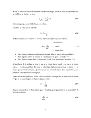 31
Al ser su derivada cero está marcando una función ilegal, entonces para usos matemáticos
se establece un límite y se tiene
2 1
0 lim 0
EE E
y
s (57)
Esto se da porque justo ahí la función es crítica.
Entonces se tiene que en el límite
2
v
0 = 1-
2g
(58)
Al derivar la ecuación anterior se obtiene el número de froude que establece:
< 1 subcrítico
=1 crítico
>1 supercrítico
 Para régimen subcrítico el número de Froude debe ser menor a la unidad Fr<1
 Para régimen crítico el número de Froude debe ser igual a la unidad Fr=1
 Para régimen supercrítico el número de Froude debe ser mayor a la unidad Fr>1
Al auxiliarse de la gráfica se observa que si el tirante de un canal 2y es mayor al tirante
crítico ( cy ) entonces el flujo del canal es subcrítico. De la misma forma si el tirante 1y es
menor que el tirante crítico ( cy ) entonces se está hablando de un flujo supercrítico, esto
para todo canal de sección rectangular.
Para conocer la ecuación del tirante crítico en canales rectangulares se parte de la ecuación
59 que es la ecuación para el flujo en régimen crítico
v
Fr =
gy
(59)
De esta manera al ser el flujo crítico igual a 1 se hace esta igualación en la ecuación 59 de
la siguiente forma
v
= 1
gy
(60)
v
Fr =
gy
(59)
 