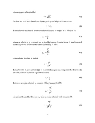 32
Ahora se despeja la velocidad
cv = gy (61)
Se tiene una velocidad al cuadrado al despejar la gravedad por el tirante crítico
2
c cv = gy (62)
Como interesa encontrar el tirante crítico entonces este se despeja de la ecuación 62.
2
c
c
v
y =
g
(63)
Ahora se substituye la velocidad por su igualdad que es el caudal sobre el área los dos al
cuadrado por que la velocidad estaba al cuadrado y se tiene
2
2
c
Q
Ay =
g
(64)
Acomodando términos se obtiene
2
c 2
Q
y =
gA
(65)
Por definición, el gasto unitario (q ) es la cantidad de agua que pasa por unidad de ancho de
un canal, como lo expresa la siguiente ecuación
Q
q =
b
(66)
Entonces se puede substituir la ecuación (66) en la ecuación (65)
2
2
c 2
Q
by =
gA
(67)
Al recordar la igualdad de 2
A es 2 2
b y esta se puede substituir en la ecuación 67.
2
2
c 2 2
Q
by =
gb y
(68)
 