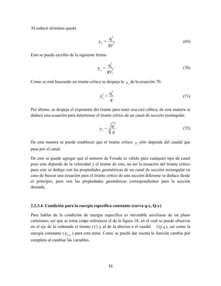 33
Al reducir términos queda
2
c 2
q
y =
gy
(69)
Esto se puede escribir de la siguiente forma
2
c
c 2
c
q
y =
gy
(70)
Como se está buscando un tirante crítico se despeja la cy de la ecuación 70.
2
3 c
c
q
y =
g
(71)
Por último, se despeja el exponente del tirante para tener una raíz cúbica, de esta manera se
deduce una ecuación para determinar el tirante crítico de un canal de sección rectangular.
2
3
c
q
y =
g
(72)
De esta manera se puede establecer que el tirante crítico cy sólo depende del caudal que
pase por el canal.
De esto se puede agregar que el número de Froude es válido para cualquier tipo de canal
pues este depende de la velocidad y el tirante de este, no así la ecuación del tirante crítico
pues este se dedujo con las propiedades geométricas de un canal de sección rectangular en
caso de buscar una ecuación para el tirante crítico de una sección diferente se deduce desde
el principio, pero con las propiedades geométricas correspondientes para la sección
deseada.
2.2.3.4. Condición para la energía específica constante (curva q-y, Q-y)
Para hablar de la condición de energía específica es inevitable auxiliarse de un plano
cartesiano, así que se toma como referencia el de la figura 18, en el cual se puede observar
en el eje de la ordenada el tirante (y) y al de la abscisa a el caudal (Q,q ), así como la
energía constante ( cteE ) para esta tema. Como se puede dar cuenta la función cambia por
completo al cambiar las variables.
y
 