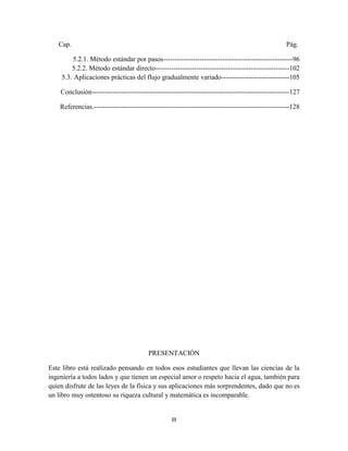 III
Cap. Pág.
5.2.1. Método estándar por pasos---------------------------------------------------------96
5.2.2. Método estándar directo-----------------------------------------------------------102
5.3. Aplicaciones prácticas del flujo gradualmente variado------------------------------105
Conclusión---------------------------------------------------------------------------------------127
Referencias.--------------------------------------------------------------------------------------128
PRESENTACIÓN
Este libro está realizado pensando en todos esos estudiantes que llevan las ciencias de la
ingeniería a todos lados y que tienen un especial amor o respeto hacia el agua, también para
quien disfrute de las leyes de la física y sus aplicaciones más sorprendentes, dado que no es
un libro muy ostentoso su riqueza cultural y matemática es incomparable.
 