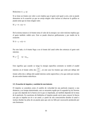 35
Relaciones E - y - Q
Si se tiene un tirante con valor a cero implica que el gasto será igual a cero, esto se puede
demostrar en la ecuación ya que no arroja ningún valor incluso al observar la gráfica se
puede notar que no tiene ningún valor.
Sí y = 0 Q = 0
De la misma manera sí el tirante toma el valor de la energía o un valor máximo implica que
el gasto también valdrá cero. Esto se puede observar gráficamente y por medio de la
ecuación.
Sí E = y Q = 0
Por otro lado, sí el tirante llega a ser el tirante del canal sobre dos entonces el gasto será
máximo.
Sí
y
y =
2
maxQ = Q
Esto significa que cuando se tenga la energía específica constante se tendrá el caudal
máximo en el tirante sobre dos
y
2
 
 
 
, en este caso los tirantes que estén por debajo del
tirante sobre dos o debajo del caudal máximo serán supercrítico y los que estén por encima
de este serán tirantes subcríticos.
2.3. Ecuación de impulso y cantidad de movimiento
El impulso se considera como el cambio de velocidad de una partícula respecto a una
distancia y un tiempo determinado, este se encuentra regido por la segunda ley de Newton
ya que este depende de la fuerza con la que es impulsada, así también depende de la masa
de la partícula. En cuestiones de hidráulica el impulso puede servir para conocer la fuerza
con que se impulsa un río o un canal y a partir de este conocimiento diseñar el canal o
incluso diseñar las pilas de un puente para que este no falle por socavación producido por
este fenómeno.
 