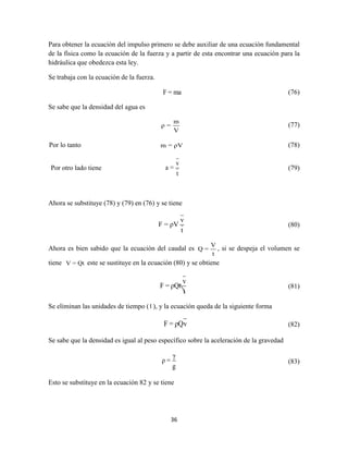 36
Para obtener la ecuación del impulso primero se debe auxiliar de una ecuación fundamental
de la física como la ecuación de la fuerza y a partir de esta encontrar una ecuación para la
hidráulica que obedezca esta ley.
Se trabaja con la ecuación de la fuerza.
F = ma (76)
Se sabe que la densidad del agua es
m
ρ =
V
(77)
Por lo tanto m = ρV (78)
Por otro lado tiene
v
a =
t
(79)
Ahora se substituye (78) y (79) en (76) y se tiene
v
F = ρV
t
(80)
Ahora es bien sabido que la ecuación del caudal es
V
Q =
t
, si se despeja el volumen se
tiene V = Qt este se sustituye en la ecuación (80) y se obtiene
v
F = ρQt
t
(81)
Se eliminan las unidades de tiempo ( t ), y la ecuación queda de la siguiente forma
F = ρQv (82)
Se sabe que la densidad es igual al peso específico sobre la aceleración de la gravedad
γ
ρ =
g
(83)
Esto se substituye en la ecuación 82 y se tiene
 