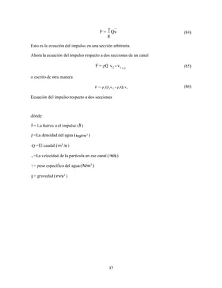 37
γ
F = Qv
g
(84)
Esto es la ecuación del impulso en una sección arbitraria.
Ahora la ecuación del impulso respecto a dos secciones de un canal
2 1 1-2
F = ρQ v - v (85)
o escrito de otra manera
2 2 2 1 1 1F = ρ Q v - ρ Q v (86)
Ecuación del impulso respecto a dos secciones
dónde:
F= La fuerza o el impulso (N)
ρ =La densidad del agua ( 3
kg/m )
Q =El caudal ( 3
m /s )
v =La velocidad de la partícula en ese canal (m/s)
= peso específico del agua ( 3
N/m )
g= gravedad ( 2
m/s )
 