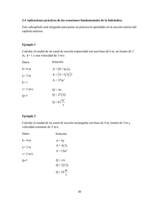 38
2.4 Aplicaciones prácticas de las ecuaciones fundamentales de la hidráulica.
Este subcapítulo está integrado para poner en práctica lo aprendido en la sección teórica del
capítulo anterior.
Ejemplo 1
Calcular el caudal de un canal de sección trapezoidal con una base de 6 m, un tirante de 3
m, k= 1 y una velocidad de 3 m/s
Datos
b= 6 m
y= 3 m
k= 1
v= 3 m/s
Q=?
Ejemplo 2
Calcular el caudal de un canal de sección rectangular con base de 4 m, tirante de 3 m y
velocidad constante de 2 m/s.
Datos
b= 4 m
y= 3 m
v= 2 m/s
Q=?
Solución
 
 
 
2
3
A = b + ky y
A = 6 +1 3 3
A = 27m
Q = Av
Q = 27 3
m
Q = 81
s
  
Solución
 
 
2
A = by
A = 4 3
A =12m
Q = vA
Q = 2 12
m
Q = 24
s
 