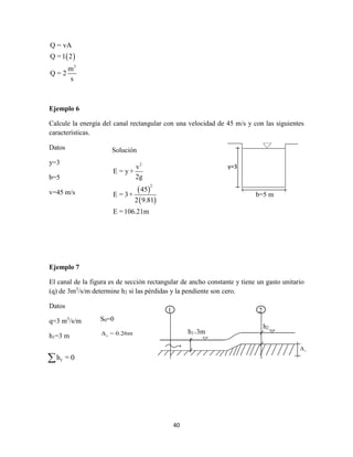 40
 
3
Q = vA
Q =1 2
m
Q = 2
s
Ejemplo 6
Calcule la energía del canal rectangular con una velocidad de 45 m/s y con las siguientes
características.
Datos
y=3
b=5
v=45 m/s
Ejemplo 7
El canal de la figura es de sección rectangular de ancho constante y tiene un gasto unitario
(q) de 3m3
/s/m determine h2 si las pérdidas y la pendiente son cero.
Datos
q=3 m3
/s/m
h1=3 m
y=3
b=5 m
Solución
 
 
2
2
v
E = y +
2g
45
E = 3+
2 9.81
E =106.21m
z
h1=3m
1 2
h2
S0=0
zΔ = 0.26m
fh = 0
 