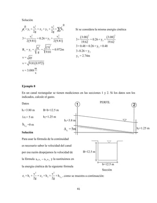 41
Solución
   
 
 
2 2
1 2
1 1 2 2 f
2 2
1 2
2
22
33
1 c
v v
z + y + = z + y + + h
2g 2g
v v
3+ = 0.26 + y +
2 9.81 2 9.81
3q
R = y = = = 0.972m
g 9.81
v = gy
v = 9.81 0.972
m
v = 3.088
s

Ejemplo 8
En un canal rectangular se tienen mediciones en las secciones 1 y 2. Si los datos son los
indicados, calcule el gasto.
Datos
h1=3.80 m
z1= 5 m
1-2fh =0 m
Solución
Para usar la fórmula de la continuidad
es necesario saber la velocidad del canal
por esa razón despejamos la velocidad de
la fórmula 1 1 2 2h v = h v y la sustituimos en
la energía cinética de la siguiente fórmula
1-2
2 2
1 1 2 2 f
v v
z + h + = z + h + + h
2g 2g
, como se muestra a continuación:
Si se considera la misma energía cinética
   
2 2
2
2
2
2
3.08 3.08
3+ = 0.26+ y +
19.62 19.62
3+0.48 = 0.26+ y +0.48
3-0.26 = y
y = 2.74m
B=12.5 m
b=12.5 m
Sección
0
0
B=b=12.5 m
h2=1.25 m
h1=3.8 m
1zΔ = 5m h2=1.25 m
PERFIL
 