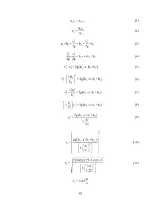 42
1 1 2 2h v = h v (1)
1 1
2
2
h v
v =
h
(2)
2 2
1 2
1 1 2 f
v v
z + h + = h + + h
2g 2g
(3)
2 2
1 2
2 1 f
v v
- = h -z -h + h
2g 2g
(4)
 2 2
1 2 2 1 fv -v = 2g h -z-h +h (5)
 
2
2 1 1
1 2 1 f
2
v h
v - = 2g h -z-h +h
h
 
 
 
(6)
 
2 2
2 1 1
1 2 1 f2
2
v h
v - = 2g h -z-h +h
h
(7)
 
2
21
1 2 1 f2
2
h
1- v = 2g h - z - h + h
h
 
 
 
(8)
 2 1 f2
1 2
1
2
2
2g h - z - h + h
v =
h
1-
h
(9)
 1-2
1
2
2 1 f
1 2
1
2
2g h - z - h + h
v =
h
1-
h
 
 
 
 
   
        
(10)
  
1 2
2 9.81 1.25-5-3.8+0
v =
3.8
1-
1.25
  
     
(11)
1
m
v = 4.24
s
 