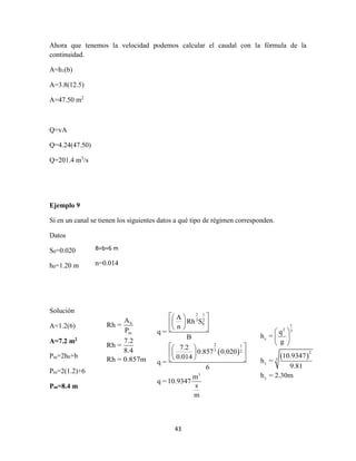 43
Ahora que tenemos la velocidad podemos calcular el caudal con la fórmula de la
continuidad.
A=h1(b)
A=3.8(12.5)
A=47.50 m2
Q=vA
Q=4.24(47.50)
Q=201.4 m3
/s
Ejemplo 9
Sí en un canal se tienen los siguientes datos a qué tipo de régimen corresponden.
Datos
S0=0.020
h0=1.20 m
Solución
A=1.2(6)
A=7.2 m2
Pm=2h0+b
Pm=2(1.2)+6
Pm=8.4 m
B=b=6 m
n=0.014
h
m
A
Rh =
P
7.2
Rh =
8.4
Rh = 0.857m
 
2 1
3 2
0
2 1
3 2
3
A
Rh S
n
q =
B
7.2
0.857 0.020
0.014
q =
6
m
q =10.9347
s
m
  
  
  
  
  
    
1
2 3
c
2
3
c
c
q
h =
g
10.9347
h =
9.81
h = 2.30m
 
 
 
 