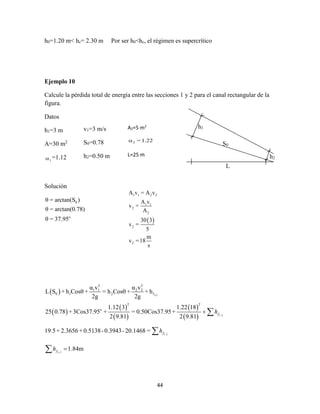 44
h0=1.20 m< hc= 2.30 m Por ser h0<hc, el régimen es supercrítico
Ejemplo 10
Calcule la pérdida total de energía entre las secciones 1 y 2 para el canal rectangular de la
figura.
Datos
h1=3 m
A=30 m2
1 =1.12
Solución
0
o
θ = arctan(S )
θ = arctan(0.78)
θ = 37.95
L
h1
S0
h2
v1=3 m/s
S0=0.78
h2=0.50 m
A2=5 m2
2 = 1.22
L=25 m
 
1 1 2 2
1 1
2
2
2
2
A v = A v
A v
v =
A
30 3
v =
5
m
v =18
s
 
 
 
 
 
 
1-2
1 2
1 2
1 2
2 2
1 1 2 2
0 1 2 f
2 2
o
α v α v
L S + h Cosθ + = h Cosθ + + h
2g 2g
1.12 3 1.22 18
25 0.78 +3Cos37.95 + = 0.50Cos37.95+
2 9.81 2 9.81
19.5+ 2.3656 +0.5138-0.3943-20.1468 =
1.84m
f
f
f
h
h
h








 