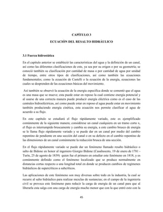 45
CAPÍTULO 3
ECUACIÓN DEL RESALTO HIDRÁULICO
3.1 Fuerza hidrostática
En el capítulo anterior se estableció las características del agua y la definición de un canal,
así como las diferentes clasificaciones de este, ya sea por su origen o por su geometría; se
conoció también su clasificación por cantidad de masa o por cantidad de agua por unidad
de tiempo, entre otros tipos de clasificaciones, así como también las ecuaciones
fundamentales; como la ecuación de Castelli o la ecuación de la energía, ecuaciones las
cuales se desprenden de las ecuaciones básicas del movimiento.
Así también se observó la ecuación de la energía específica donde se comentó que el agua
es una masa que se mueve; esta puede estar en reposo la cual contiene energía potencial y
al usarse de una correcta manera puede producir energía eléctrica como es el caso de las
centrales hidroeléctricas, así como puede estar en reposo el agua puede estar en movimiento
también produciendo energía cinética, esta ecuación nos permite clasificar el agua de
acuerdo a su flujo.
En este capítulo se estudiará el flujo rápidamente variado, este es ejemplificado
comúnmente de la siguiente manera; considérese un canal cualquiera en un tramo corto x,
el flujo es interrumpido bruscamente y cambia su energía, a este cambio brusco de energía
se le llama flujo rápidamente variado y se puede dar en un canal por medio del cambio
repentino de pendiente en una sección del canal o en su defecto en el cambio repentino de
las dimensiones de un canal comúnmente la reducción brusca de una sección.
En el flujo rápidamente variado se puede dar un fenómeno llamado resalto hidráulico o
salto de Bidone en honor al ingeniero Giorgio Bidone (Casalnoceto, 19 de enero de 1781 -
Turín, 25 de agosto de 1839) quien fue el primero en estudiar este fenómeno en 1818, y es
comúnmente definido como el fenómeno localizado que se produce normalmente en
distancias cortas respecto a una longitud total en donde se producen cambios de regímenes
hidráulicos de supercríticos a subcríticos.
Las aplicaciones de este fenómeno son muy diversas sobre todo en la industria, la cual se
recurre al salto hidráulico para realizar mezclas de sustancias; en el campo de la ingeniería
civil se provoca este fenómeno para reducir la carga de energía de un canal para que al
liberarla esta salga con una carga de energía mucho menor que con la que entró esto con la
 