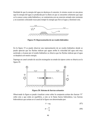 46
Q
finalidad de que la energía del agua no destruya el concreto, lo mismo ocurre en una presa
aquí la energía del agua es producida por la altura en que se encuentra solamente que aquí
se le conoce como caída hidráulica y se contrarresta con un concreto armado más resistente
y en ocasiones colocando rocas para romper la energía que lleva el agua y disminuir esta.
Figura 19. Representación de un resalto hidráulico
En la figura 19 se puede observar una representación de un resalto hidráulico donde se
puede apreciar que las flechas indican que aguas arriba la velocidad del agua está muy
acelerada y al pasar por el resalto hidráulico se observa que las flechas indican que el agua
se desplaza con menos energía.
Suponga un canal cerrado de sección rectangular en estado de reposo como se observa en la
figura 20.
Figura 20. Sistema de fuerzas actuantes
Observando la figura se puede visualizar como sobre la compuerta actúan dos fuerzas “F”
sobre esta y que están en equilibrio, a esto se le llama fuerza hidrostática. Las fuerzas
hidrostáticas que actúan en el canal de la figura son determinadas por:
F = mg (87)
F
P =
A
(88)
 
