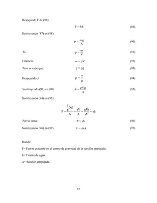 47
Despejando F de (88):
F = PA (89)
Sustituyendo (87) en (88):
mg
P =
A
(90)
Sí
m
ρ =
V
(91)
Entonces m = ρV (92)
Pero se sabe que: γ = ρg (93)
Despejando ρ
γ
ρ =
g
(94)
Sustituyendo (92) en (90):
ρVg
P =
A
(95)
Sustituyendo (94) en (95):
γ
Vg
γV γAhg
P = = = = γh
A A A
Por lo tanto: P = γh (96)
Sustituyendo (96) en (89) F = γhA (97)
Dónde:
F= Fuerza actuante en el centro de gravedad de la sección empujada.
h= Tirante de agua.
A= Sección empujada.
 