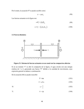 48
Q
Por lo tanto, la ecuación 97 se puede escribir como:
GF = γhZ (98)
Las fuerzas actuantes en la figura son:
11 1 1 GF = γ h Z (99)
 22 2 2 GF = - γ h Z (100)
3.2 Fuerza dinámica
Figura 21. Sistema de fuerzas actuantes en un canal con las compuertas abiertas
Sí en un instante “t” se abre la compuerta de la figura, el agua circula con una energía
cinética de 1 a 2, generando una fuerza “F” debido a la cantidad de movimiento, cuya
expresión general se deduce a continuación.
De la ecuación (86) se puede reescribir
F= ma (101)
F = ρVa (102)
Sí
v
a =
t
(103)
Y: V = Qt (104)
 